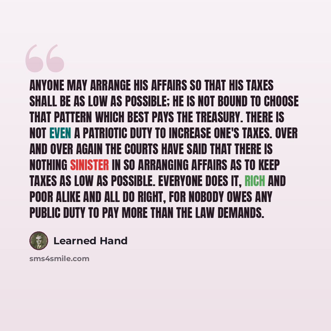 “Anyone may arrange his affairs so that his taxes shall be as low as possible; he is not bound to choose that pattern which best pays the treasury. There is not even a patriotic duty to increase one's taxes. Over and over again the Courts have said that there is nothing sinister in so arranging…” quote by Learned Hand