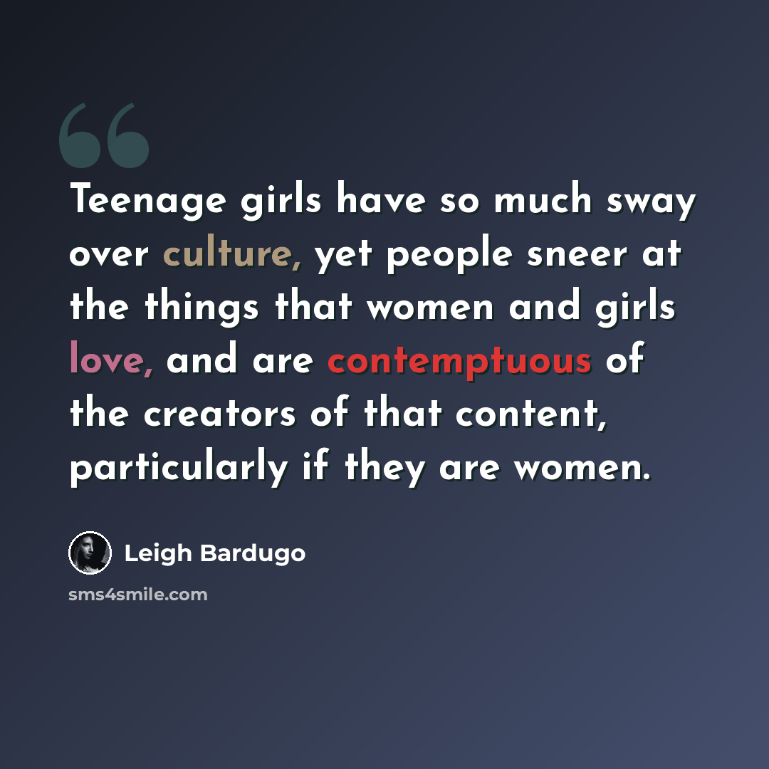 “Teenage girls have so much sway over culture, yet people sneer at the things that women and girls love, and are contemptuous of the creators of that content, particularly if they are women.” quote by Leigh Bardugo