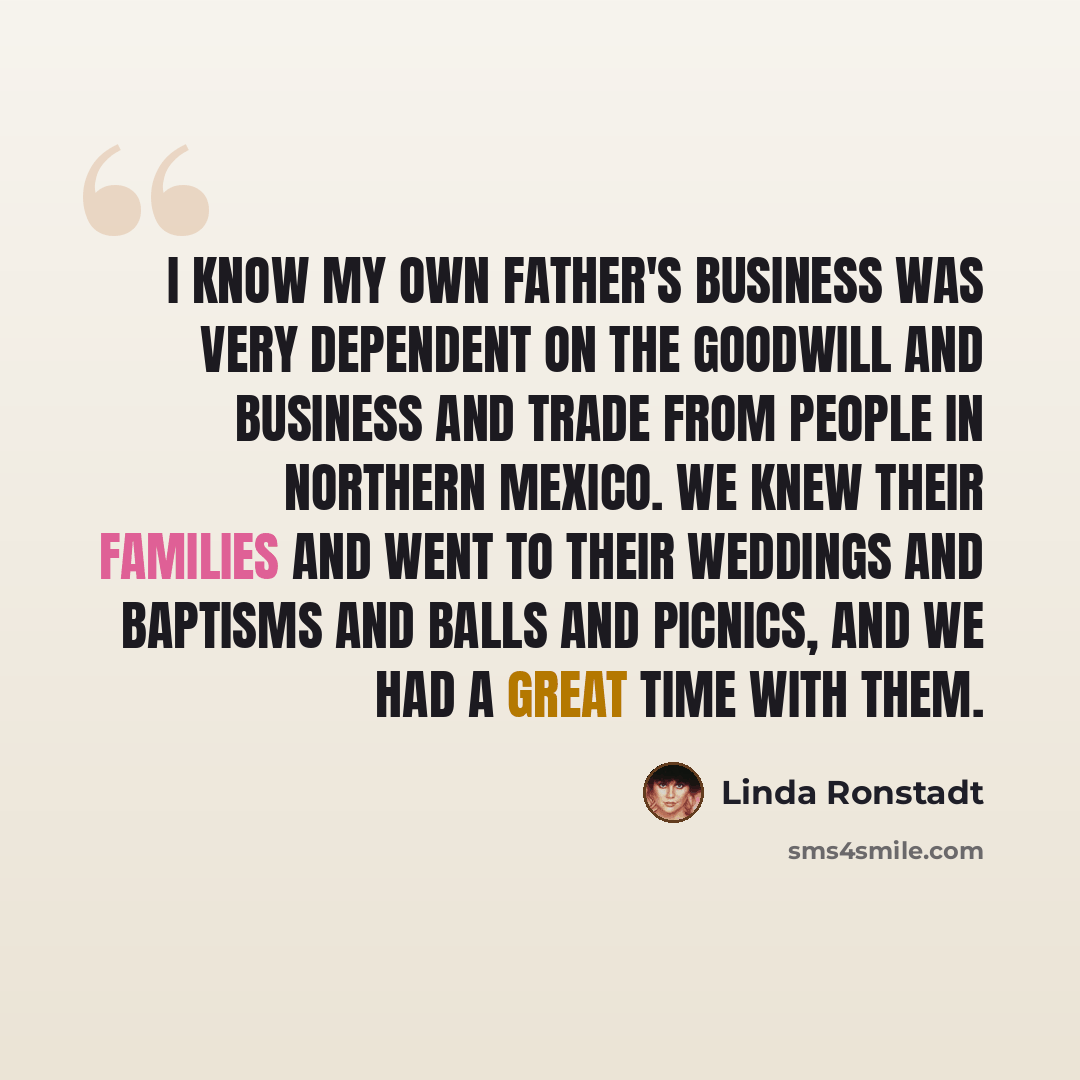 “I know my own father's business was very dependent on the goodwill and business and trade from people in northern Mexico. We knew their families and went to their weddings and baptisms and balls and picnics, and we had a great time with them.” quote by Linda Ronstadt