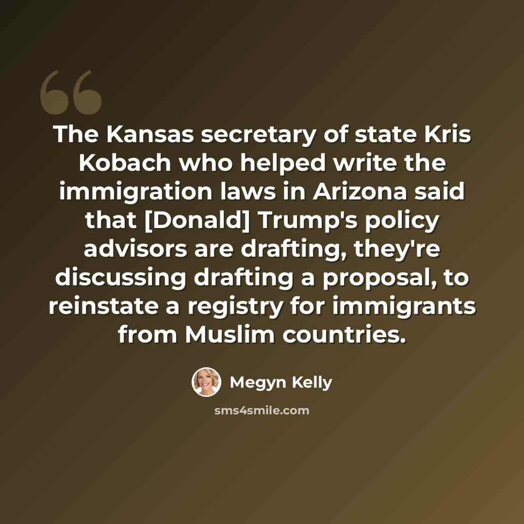 “The Kansas secretary of state Kris Kobach who helped write the immigration laws in Arizona said that [Donald] Trump's policy advisors are drafting, they're discussing drafting a proposal, to reinstate a registry for immigrants from Muslim countries.” quote by Megyn Kelly
