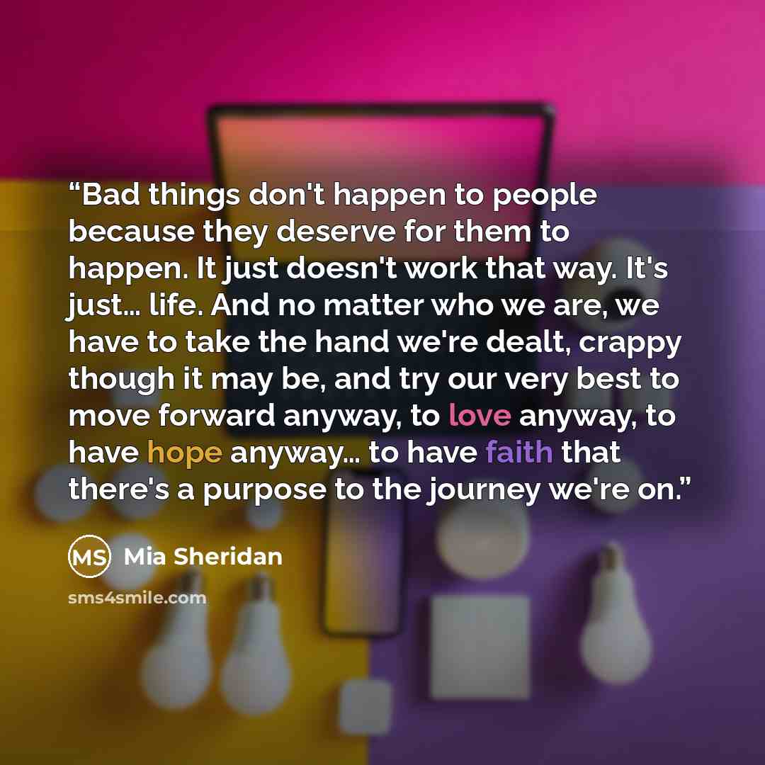 “Bad things don't happen to people because they deserve for them to happen. It just doesn't work that way. It's just… life. And no matter who we are, we have to take the hand we're dealt, crappy though it may be, and try our very best to move forward anyway, to love anyway, to have hope anyway… to…” quote by Mia Sheridan