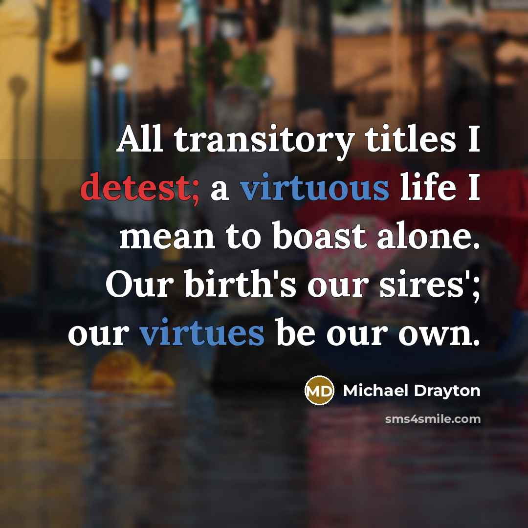 “All transitory titles I detest; a virtuous life I mean to boast alone. Our birth's our sires'; our virtues be our own.” quote by Michael Drayton