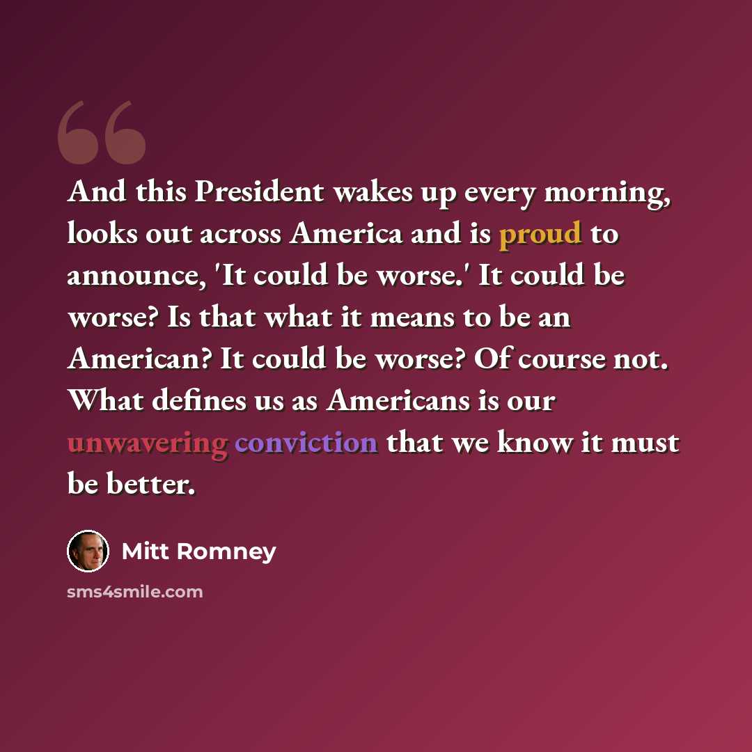“And this President wakes up every morning, looks out across America and is proud to announce, 'It could be worse.' It could be worse? Is that what it means to be an American? It could be worse? Of course not. What defines us as Americans is our unwavering conviction that we know it must be better.” quote by Mitt Romney