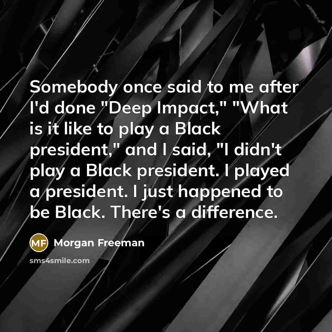 “Somebody once said to me after I'd done "Deep Impact," "What is it like to play a Black president," and I said, "I didn't play a Black president. I played a president. I just happened to be Black. There's a difference.” quote by Morgan Freeman