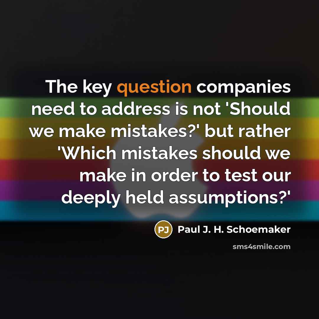 “The key question companies need to address is not 'Should we make mistakes?' but rather 'Which mistakes should we make in order to test our deeply held assumptions?'” quote by Paul J. H. Schoemaker