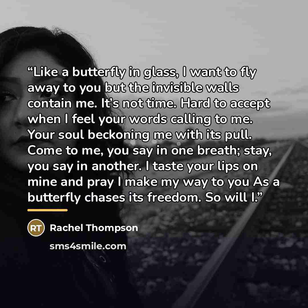 “Like a butterfly in glass, I want to fly away to you but the invisible walls contain me. It’s not time. Hard to accept when I feel your words calling to me. Your soul beckoning me with its pull. Come to me, you say in one breath; stay, you say in another. I taste your lips on mine and pray I make…” quote by Rachel Thompson