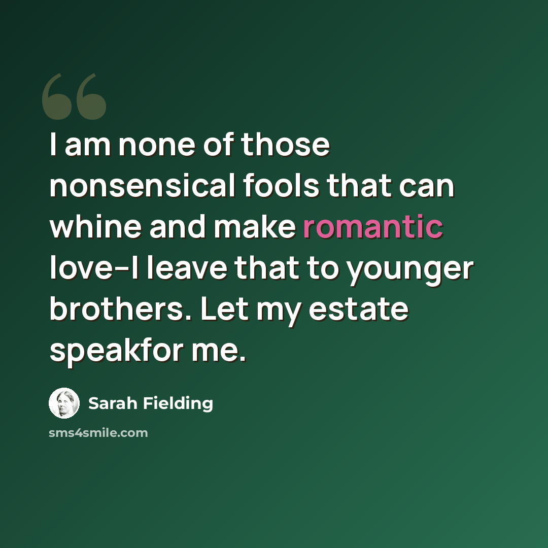 “I am none of those nonsensical fools that can whine and make romantic love--I leave that to younger brothers. Let my estate speakfor me.” quote by Sarah Fielding