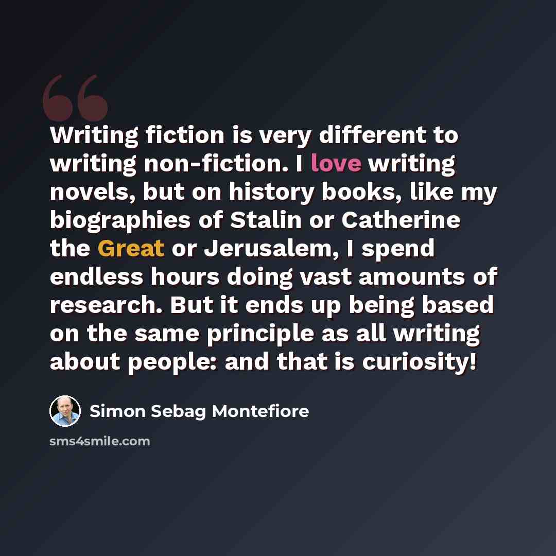 “Writing fiction is very different to writing non-fiction. I love writing novels, but on history books, like my biographies of Stalin or Catherine the Great or Jerusalem, I spend endless hours doing vast amounts of research. But it ends up being based on the same principle as all writing about…” quote by Simon Sebag Montefiore