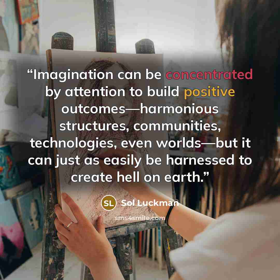 “Imagination can be concentrated by attention to build positive outcomes—harmonious structures, communities, technologies, even worlds—but it can just as easily be harnessed to create hell on earth.” quote by Sol Luckman
