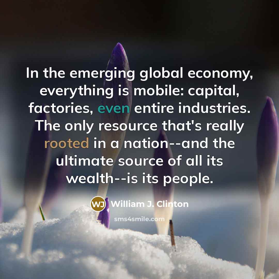 “In the emerging global economy, everything is mobile: capital, factories, even entire industries. The only resource that's really rooted in a nation--and the ultimate source of all its wealth--is its people.” quote by William J. Clinton