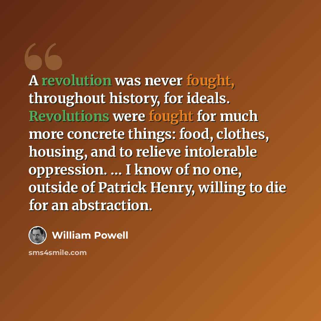 “A revolution was never fought, throughout history, for ideals. Revolutions were fought for much more concrete things: food, clothes, housing, and to relieve intolerable oppression. … I know of no one, outside of Patrick Henry, willing to die for an abstraction.” quote by William Powell