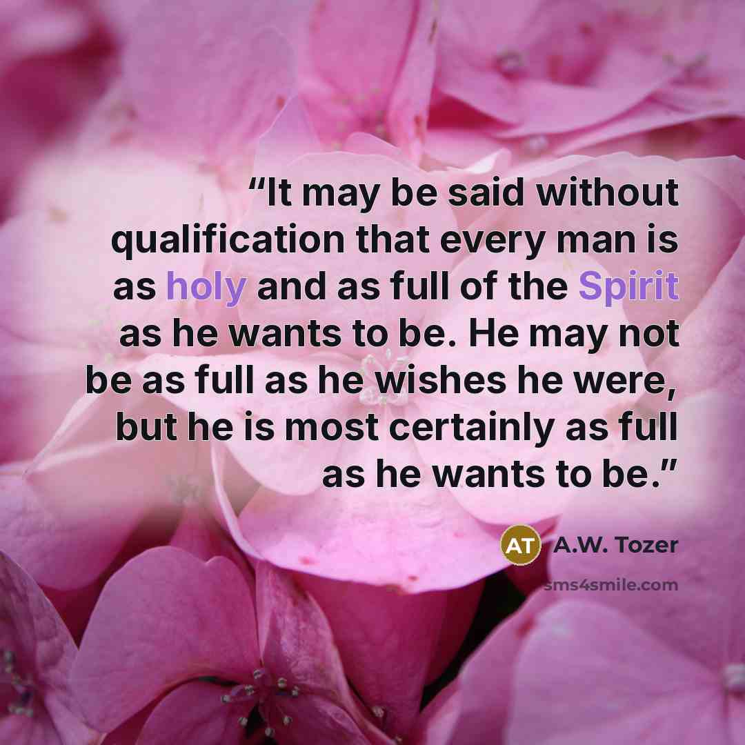 “It may be said without qualification that every man is as holy and as full of the Spirit as he wants to be. He may not be as full as he wishes he were, but he is most certainly as full as he wants to be.” quote by A.W. Tozer