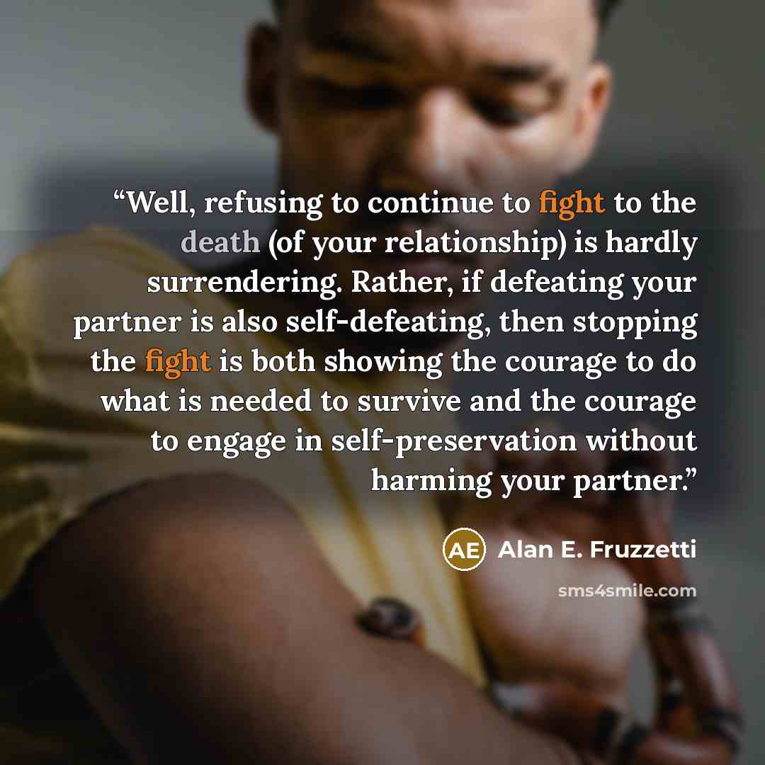 “Well, refusing to continue to fight to the death (of your relationship) is hardly surrendering. Rather, if defeating your partner is also self-defeating, then stopping the fight is both showing the courage to do what is needed to survive and the courage to engage in self-preservation without…” quote by Alan E. Fruzzetti