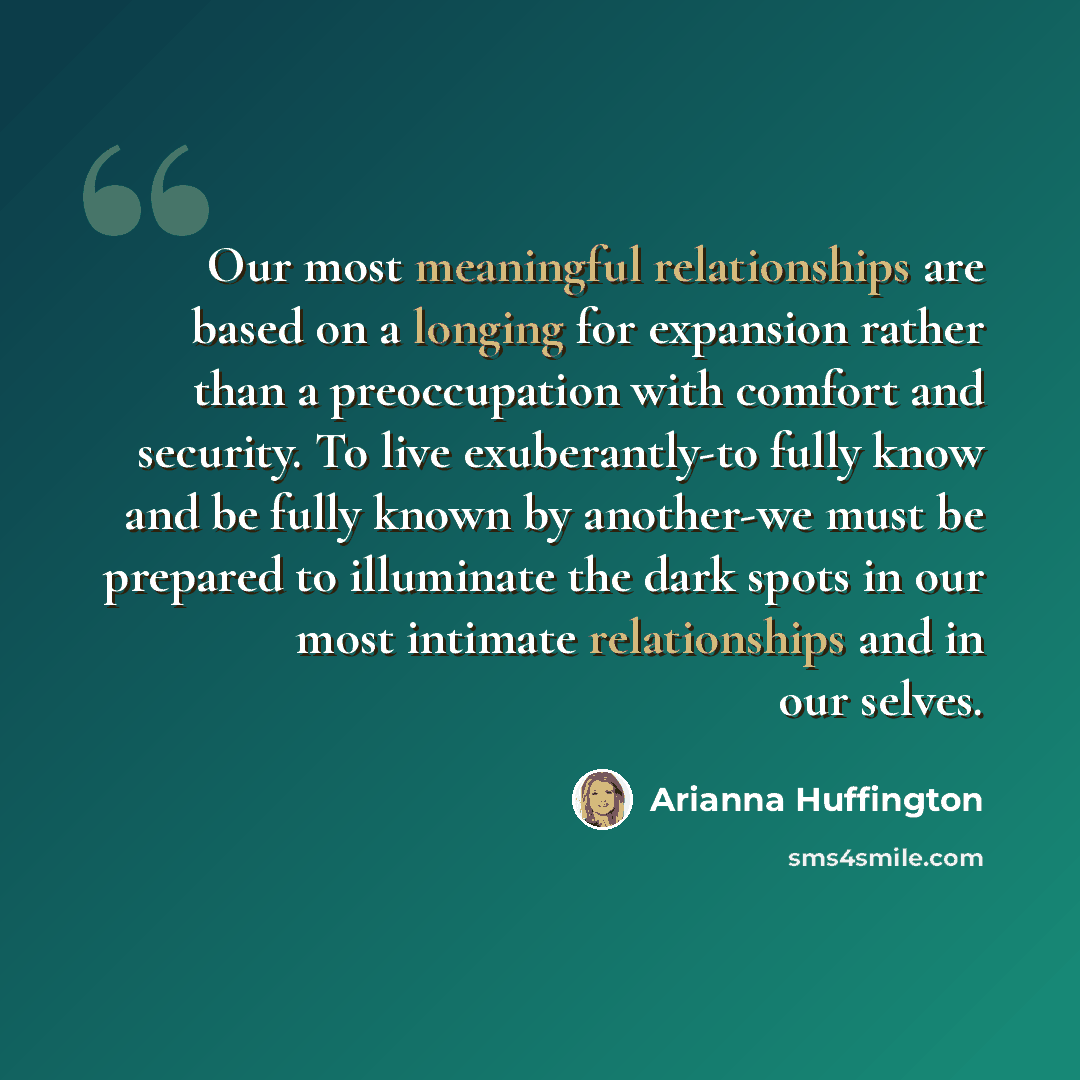 “Our most meaningful relationships are based on a longing for expansion rather than a preoccupation with comfort and security. To live exuberantly-to fully know and be fully known by another-we must be prepared to illuminate the dark spots in our most intimate relationships and in our selves.” quote by Arianna Huffington