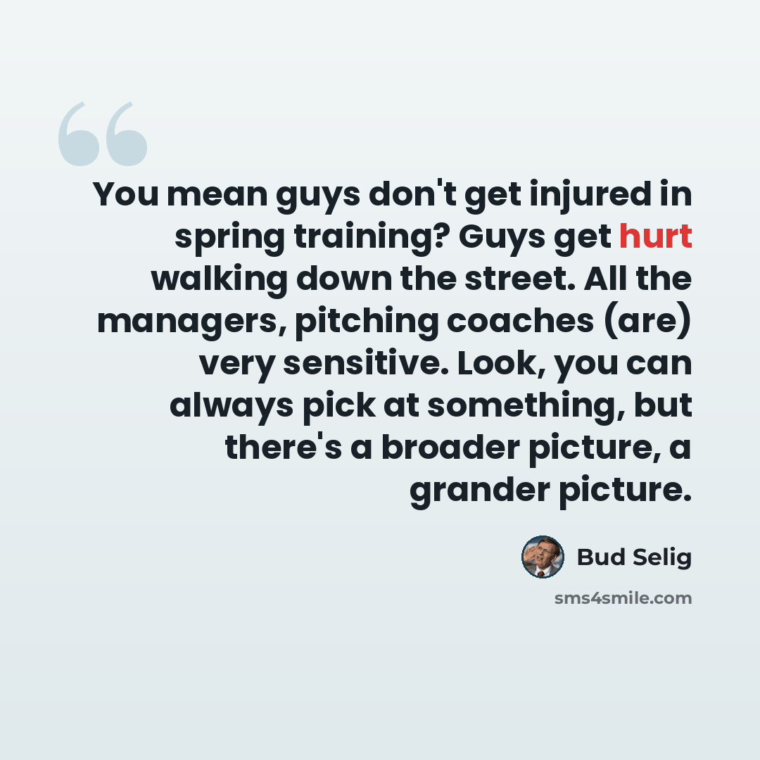 “You mean guys don't get injured in spring training? Guys get hurt walking down the street. All the managers, pitching coaches (are) very sensitive. Look, you can always pick at something, but there's a broader picture, a grander picture.” quote by Bud Selig