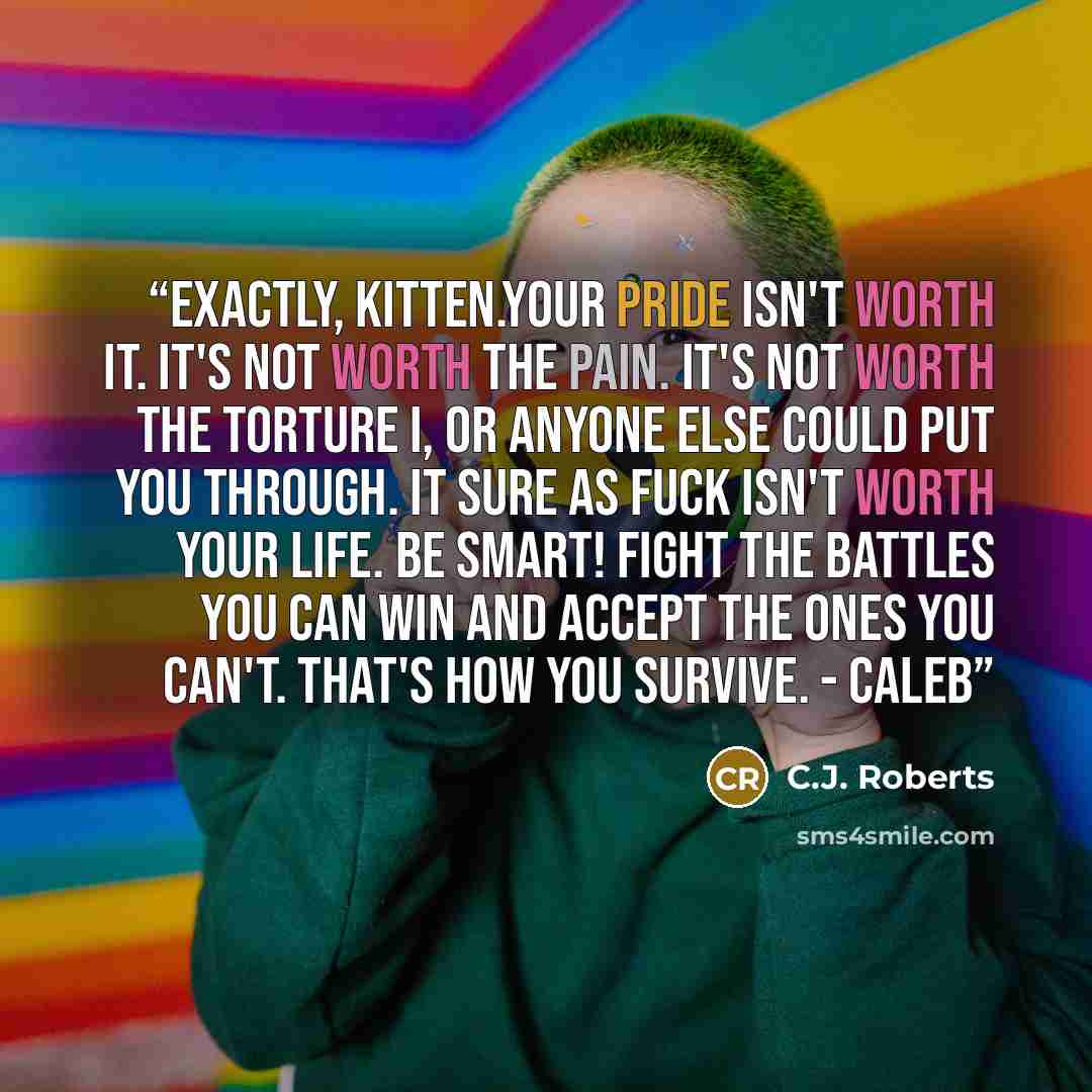 “Exactly, Kitten.Your pride isn't worth it. It's not worth the pain. It's not worth the torture I, or anyone else could put you through. It sure as fuck isn't worth your life. Be smart! Fight the battles you can win and accept the ones you can't. That's how you survive. - Caleb” quote by C.J. Roberts