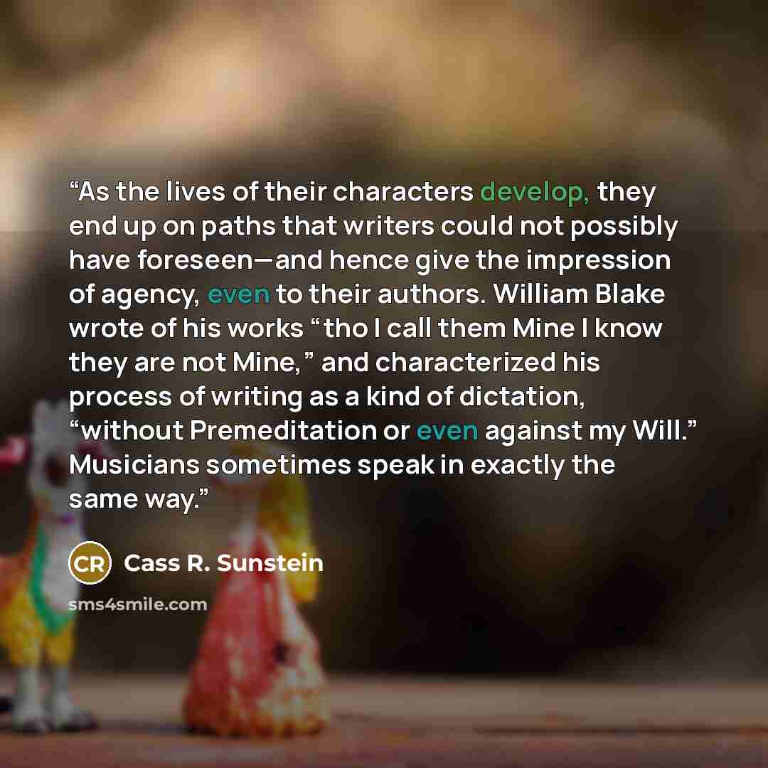 “As the lives of their characters develop, they end up on paths that writers could not possibly have foreseen—and hence give the impression of agency, even to their authors. William Blake wrote of his works “tho I call them Mine I know they are not Mine,” and characterized his process of writing as…” quote by Cass R. Sunstein