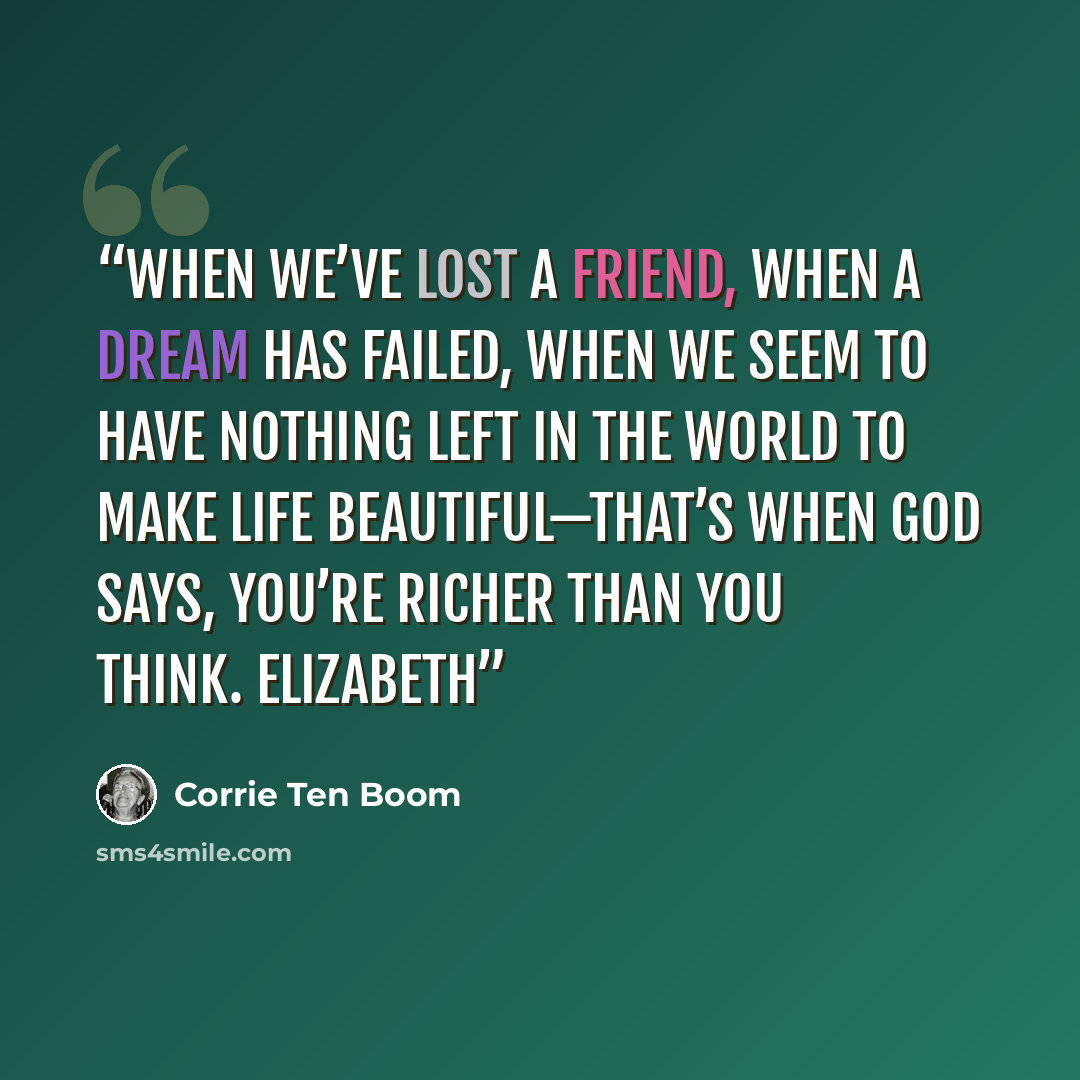 “when we’ve lost a friend, when a dream has failed, when we seem to have nothing left in the world to make life beautiful—that’s when God says, You’re richer than you think. Elizabeth” quote by Corrie ten Boom