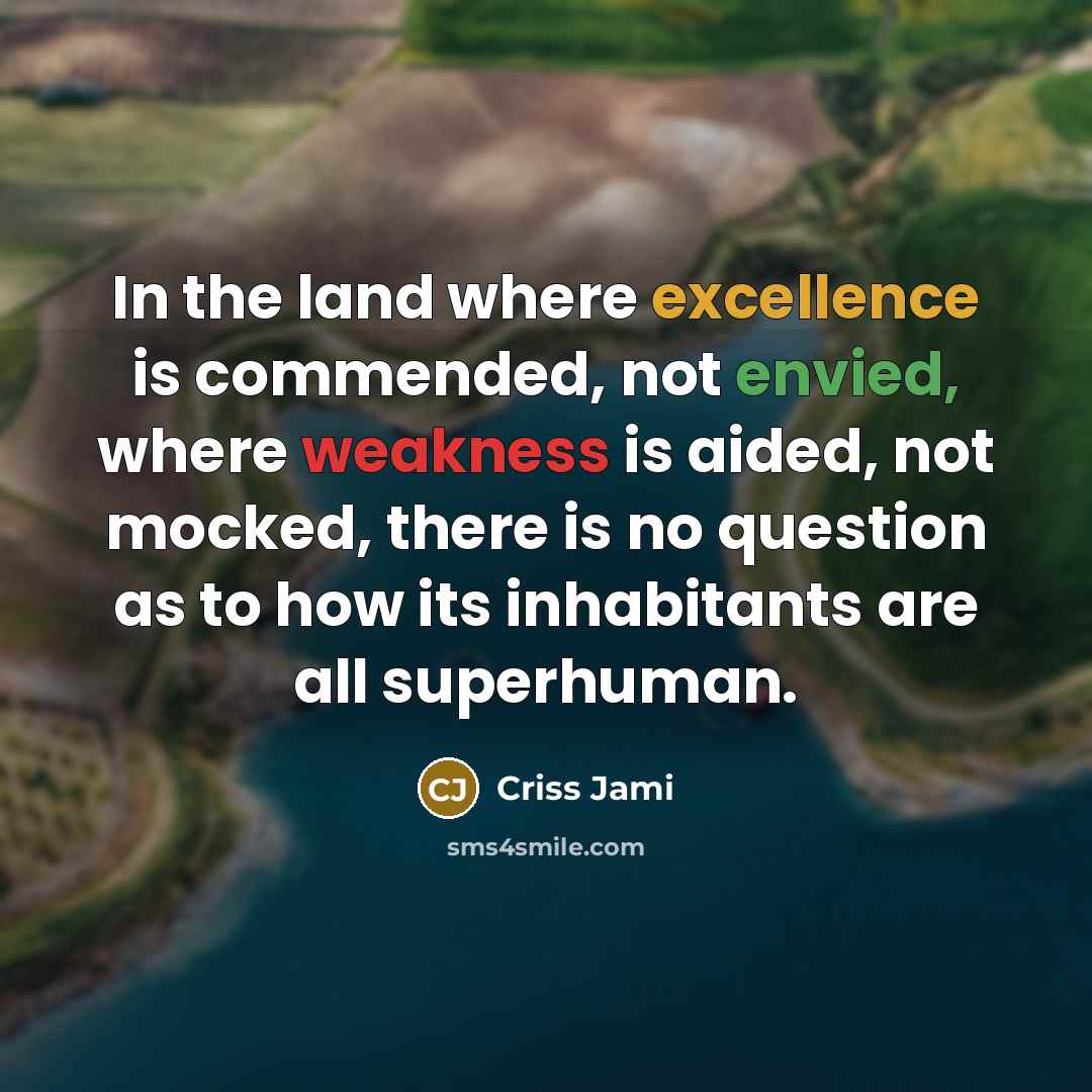“In the land where excellence is commended, not envied, where weakness is aided, not mocked, there is no question as to how its inhabitants are all superhuman.” quote by Criss Jami