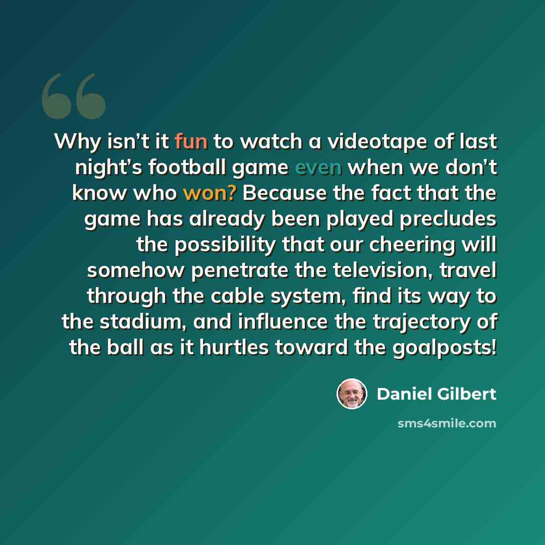 “Why isn’t it fun to watch a videotape of last night’s football game even when we don’t know who won? Because the fact that the game has already been played precludes the possibility that our cheering will somehow penetrate the television, travel through the cable system, find its way to the…” quote by Daniel Gilbert