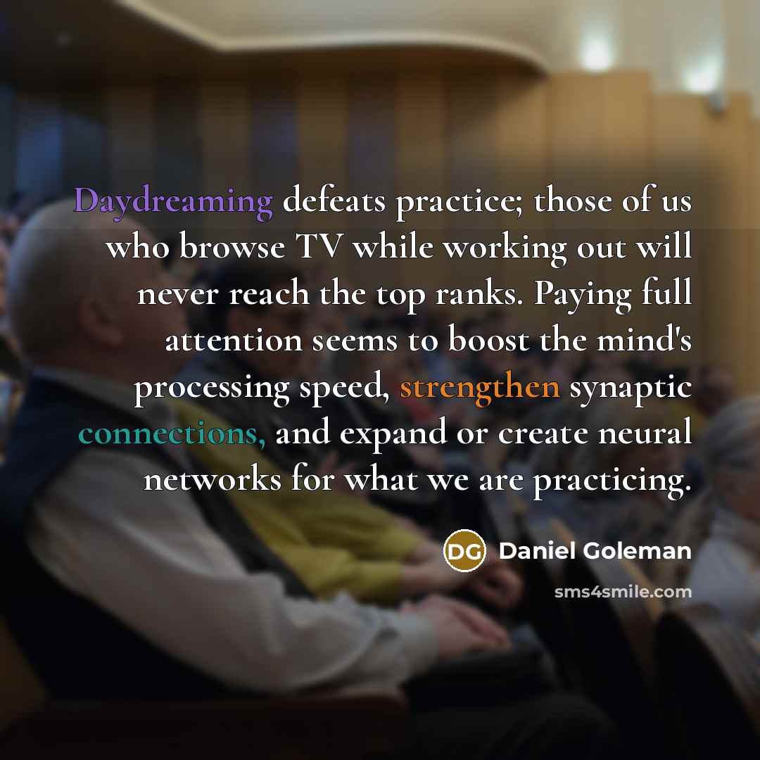 “Daydreaming defeats practice; those of us who browse TV while working out will never reach the top ranks. Paying full attention seems to boost the mind's processing speed, strengthen synaptic connections, and expand or create neural networks for what we are practicing.” quote by Daniel Goleman