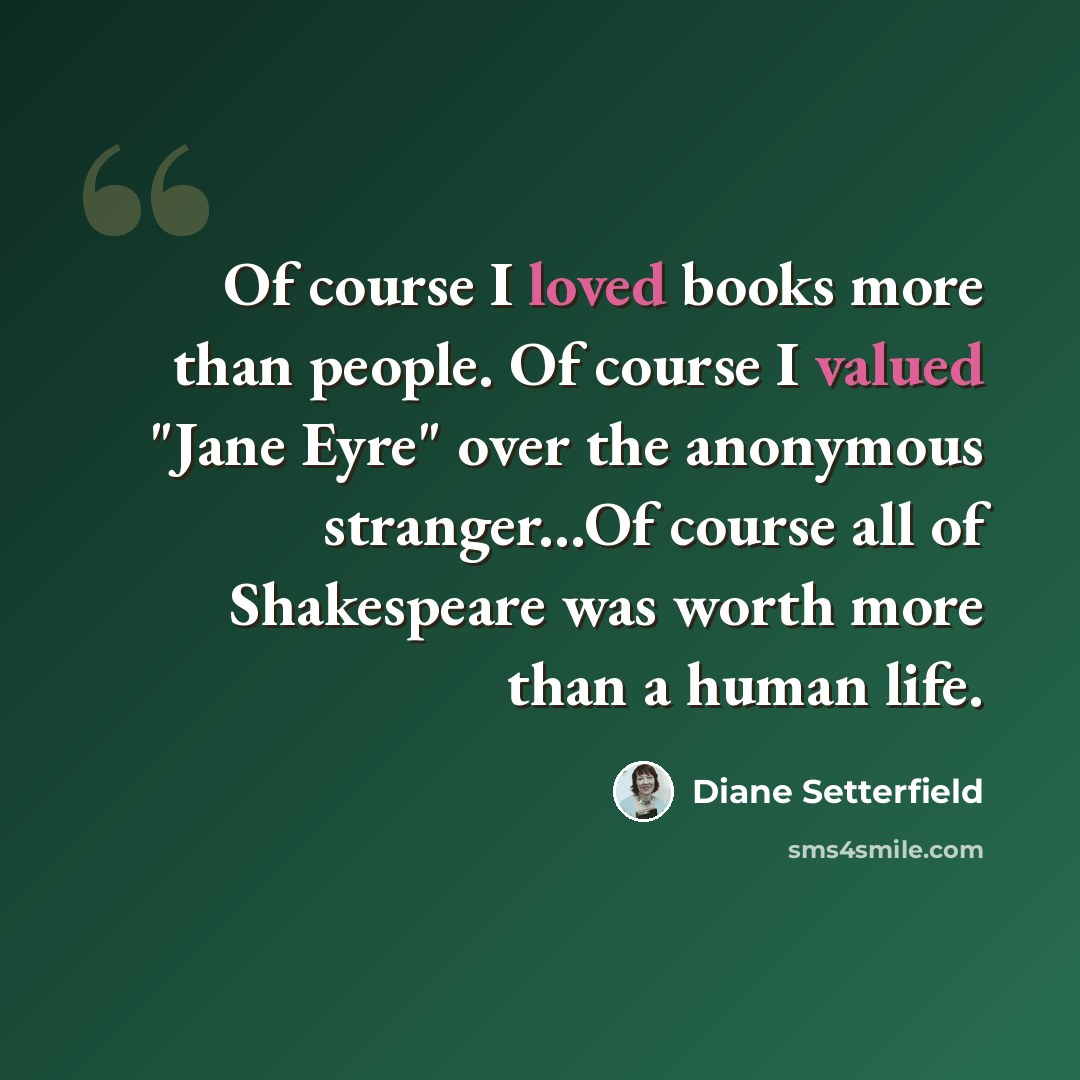 “Of course I loved books more than people. Of course I valued "Jane Eyre" over the anonymous stranger...Of course all of Shakespeare was worth more than a human life.” quote by Diane Setterfield