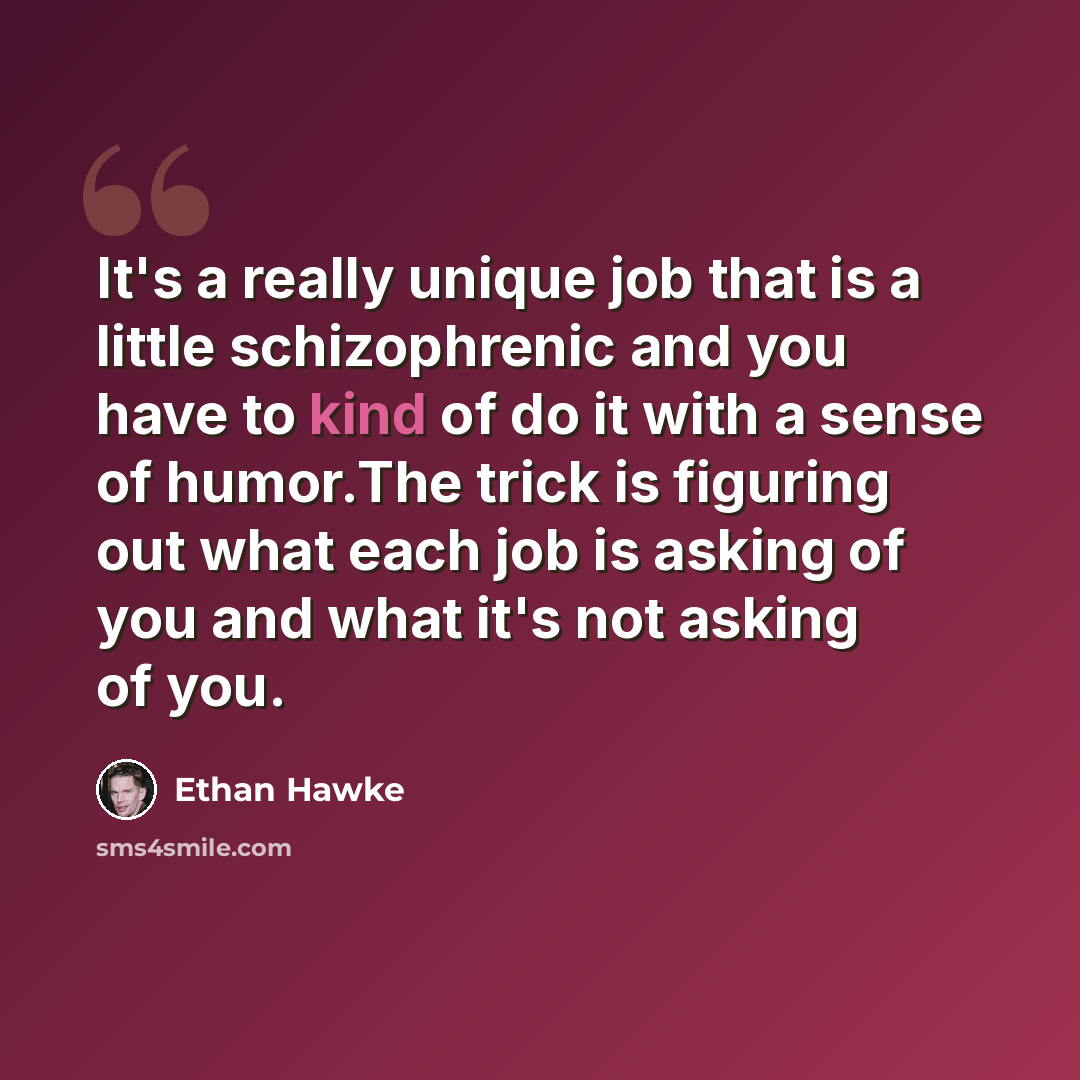 “It's a really unique job that is a little schizophrenic and you have to kind of do it with a sense of humor.The trick is figuring out what each job is asking of you and what it's not asking of you.” quote by Ethan Hawke