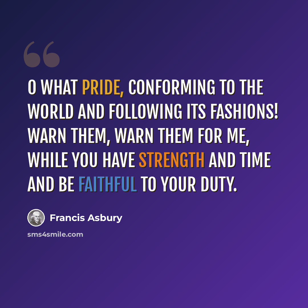 “O what pride, conforming to the world and following its fashions! Warn them, warn them for me, while you have strength and time and be faithful to your duty.” quote by Francis Asbury