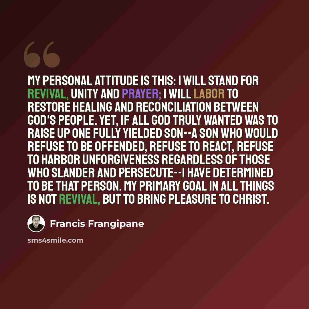 “My personal attitude is this: I will stand for revival, unity and prayer; I will labor to restore healing and reconciliation between God's people. Yet, if all God truly wanted was to raise up one fully yielded son--a son who would refuse to be offended, refuse to react, refuse to harbor…” quote by Francis Frangipane