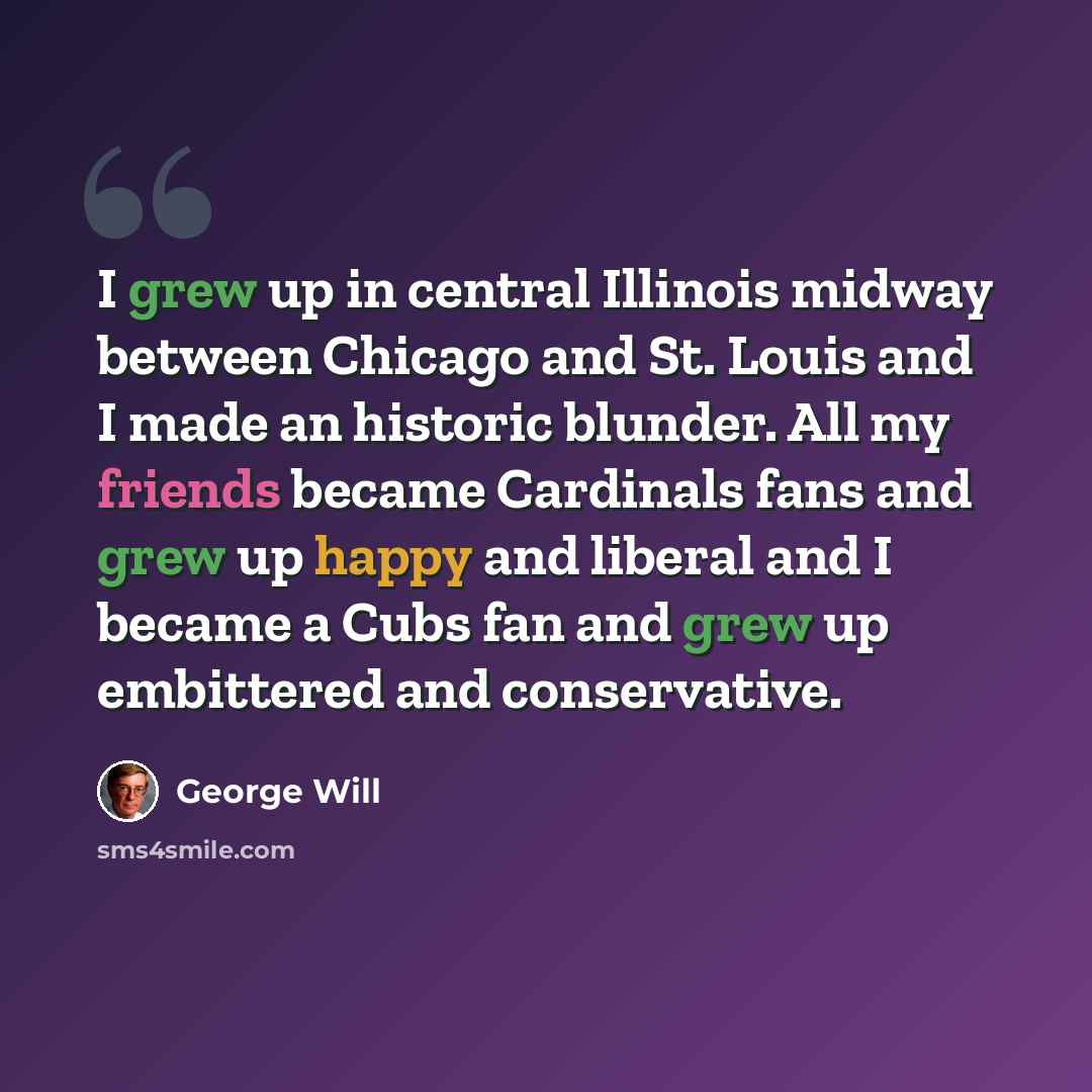 “I grew up in central Illinois midway between Chicago and St. Louis and I made an historic blunder. All my friends became Cardinals fans and grew up happy and liberal and I became a Cubs fan and grew up embittered and conservative.” quote by George Will