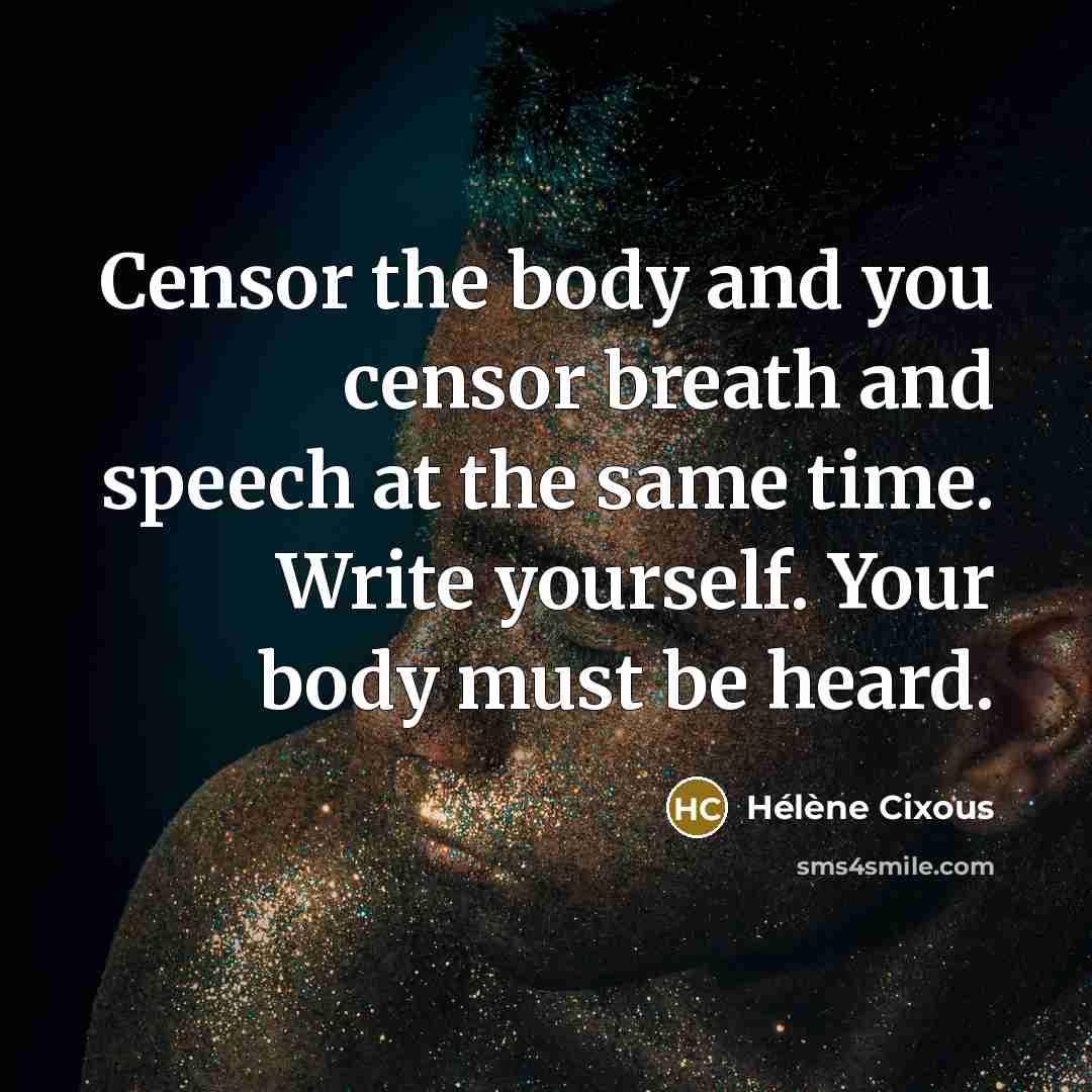 “Censor the body and you censor breath and speech at the same time. Write yourself. Your body must be heard.” quote by Helene Cixous
