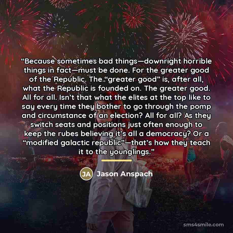 “Because sometimes bad things—downright horrible things in fact—must be done. For the greater good of the Republic. The “greater good” is, after all, what the Republic is founded on. The greater good. All for all. Isn’t that what the elites at the top like to say every time they bother to go…” quote by Jason Anspach
