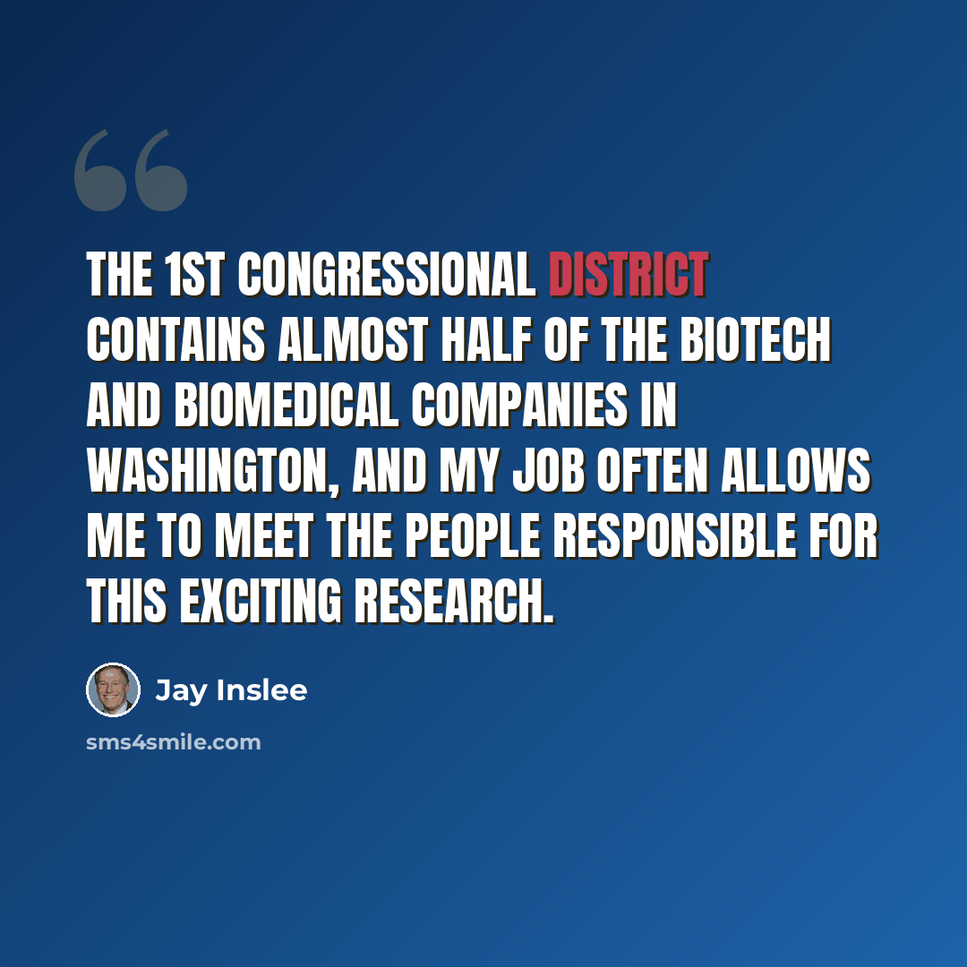 “The 1st Congressional District contains almost half of the biotech and biomedical companies in Washington, and my job often allows me to meet the people responsible for this exciting research.” quote by Jay Inslee