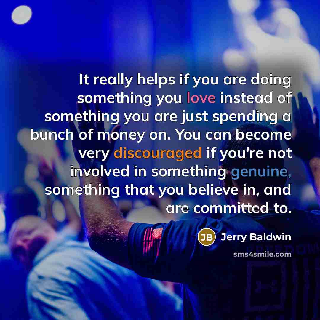 “It really helps if you are doing something you love instead of something you are just spending a bunch of money on. You can become very discouraged if you're not involved in something genuine, something that you believe in, and are committed to.” quote by Jerry Baldwin