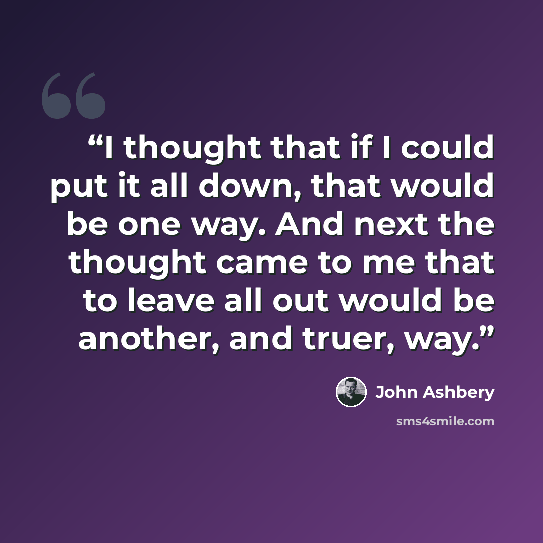 “I thought that if I could put it all down, that would be one way. And next the thought came to me that to leave all out would be another, and truer, way.” quote by John Ashbery