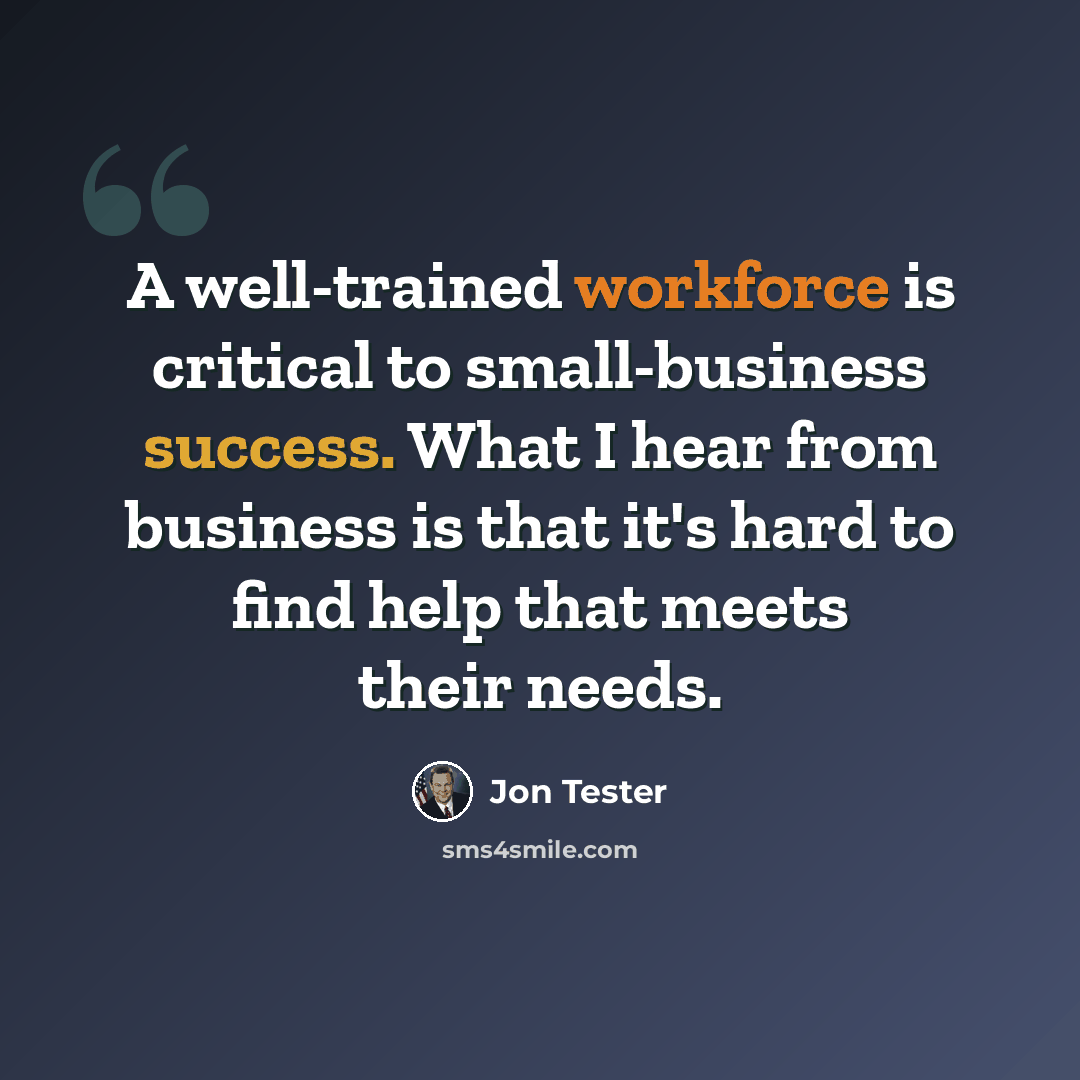 “A well-trained workforce is critical to small-business success. What I hear from business is that it's hard to find help that meets their needs.” quote by Jon Tester