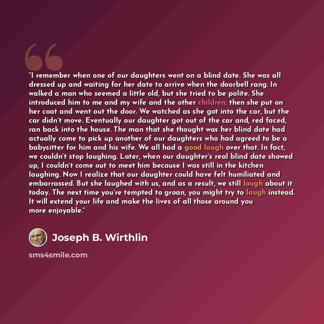 “I remember when one of our daughters went on a blind date. She was all dressed up and waiting for her date to arrive when the doorbell rang. In walked a man who seemed a little old, but she tried to be polite. She introduced him to me and my wife and the other children; then she put on her coat…” quote by Joseph B. Wirthlin