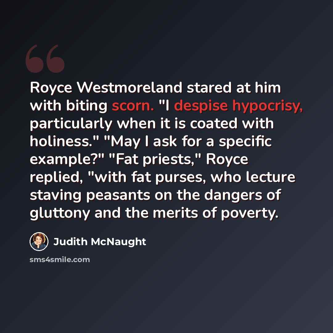 “Royce Westmoreland stared at him with biting scorn. "I despise hypocrisy, particularly when it is coated with holiness." "May I ask for a specific example?" "Fat priests," Royce replied, "with fat purses, who lecture staving peasants on the dangers of gluttony and the merits of poverty.” quote by Judith McNaught