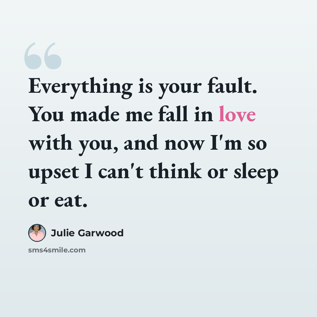 “Everything is your fault. You made me fall in love with you, and now I'm so upset I can't think or sleep or eat.” quote by Julie Garwood