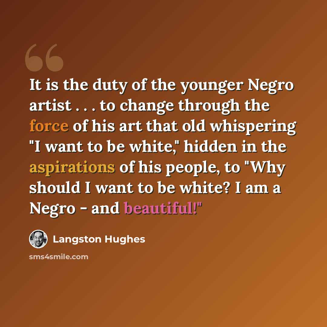 “It is the duty of the younger Negro artist . . . to change through the force of his art that old whispering "I want to be white," hidden in the aspirations of his people, to "Why should I want to be white? I am a Negro - and beautiful!"” quote by Langston Hughes