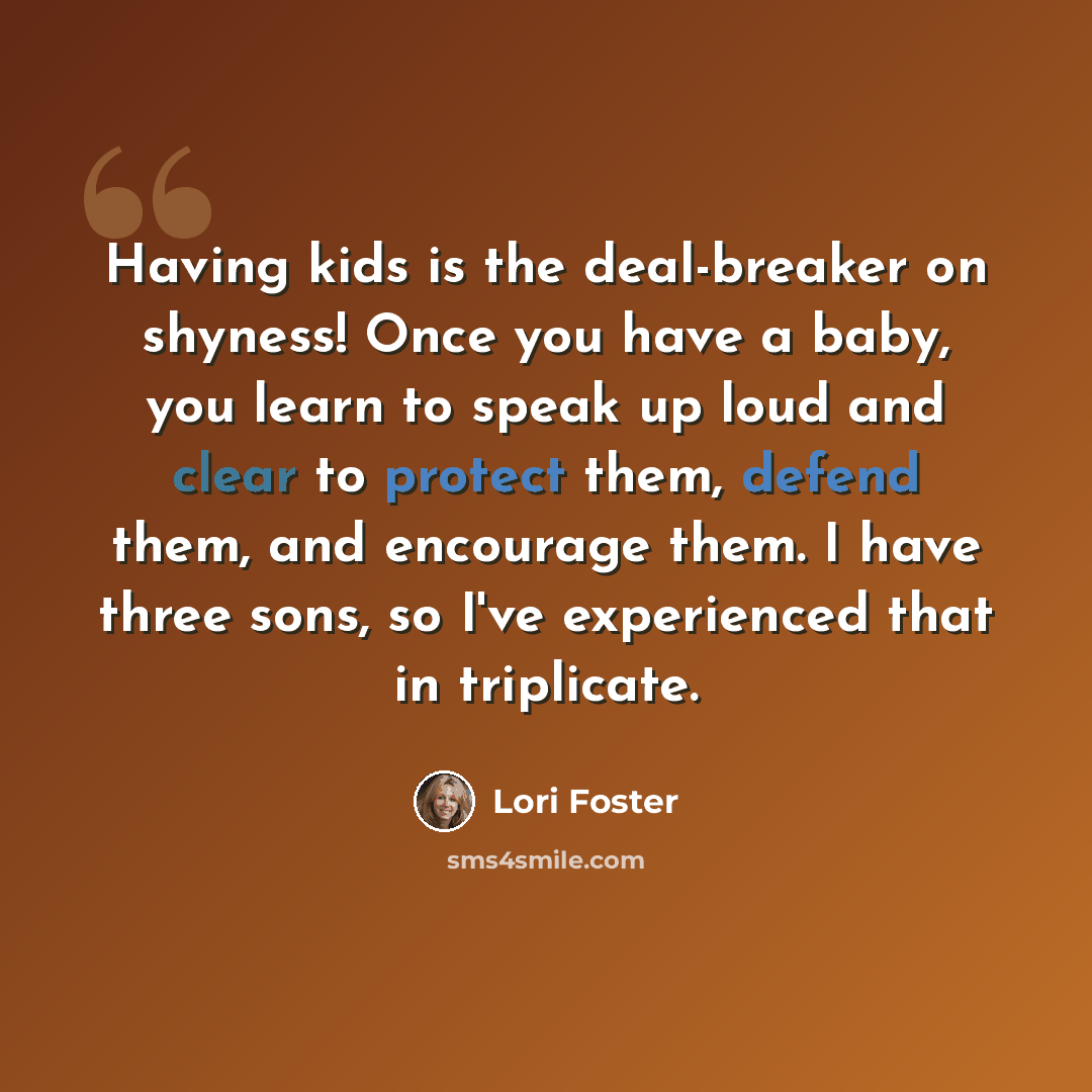 “Having kids is the deal-breaker on shyness! Once you have a baby, you learn to speak up loud and clear to protect them, defend them, and encourage them. I have three sons, so I've experienced that in triplicate.” quote by Lori Foster