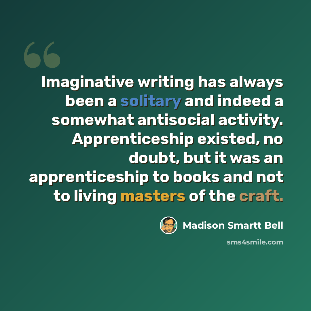“Imaginative writing has always been a solitary and indeed a somewhat antisocial activity. Apprenticeship existed, no doubt, but it was an apprenticeship to books and not to living masters of the craft.” quote by Madison Smartt Bell
