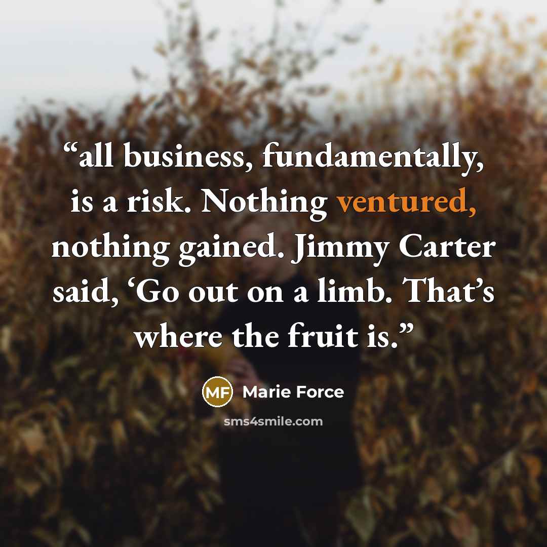 “all business, fundamentally, is a risk. Nothing ventured, nothing gained. Jimmy Carter said, ‘Go out on a limb. That’s where the fruit is.” quote by Marie Force