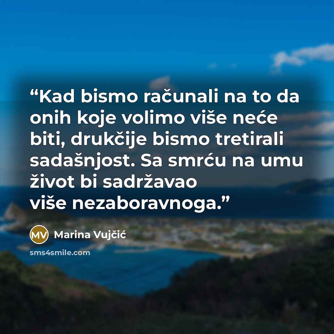 “Kad bismo računali na to da onih koje volimo više neće biti, drukčije bismo tretirali sadašnjost. Sa smrću na umu život bi sadržavao više nezaboravnoga.” quote by Marina Vujčić