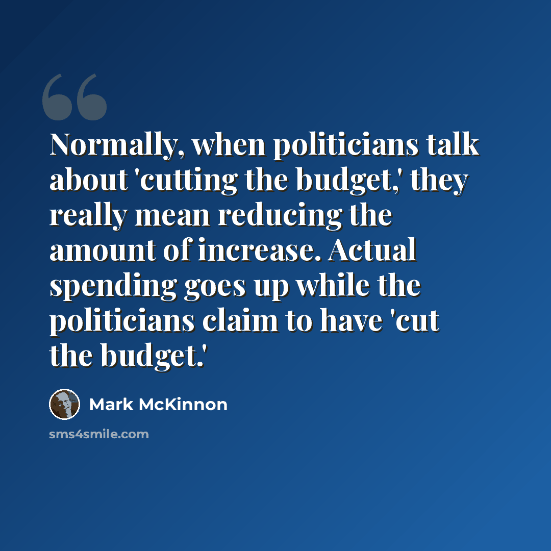 “Normally, when politicians talk about 'cutting the budget,' they really mean reducing the amount of increase. Actual spending goes up while the politicians claim to have 'cut the budget.'” quote by Mark McKinnon