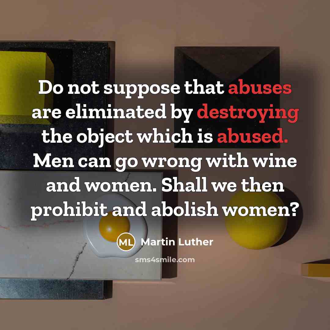 “Do not suppose that abuses are eliminated by destroying the object which is abused. Men can go wrong with wine and women. Shall we then prohibit and abolish women?” quote by Martin Luther