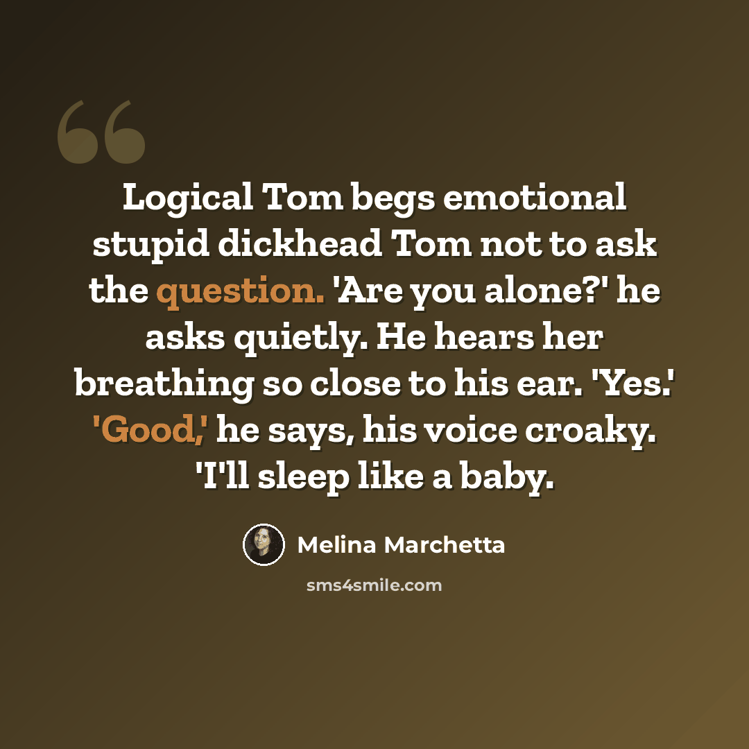 “Logical Tom begs emotional stupid dickhead Tom not to ask the question. 'Are you alone?' he asks quietly. He hears her breathing so close to his ear. 'Yes.' 'Good,' he says, his voice croaky. 'I'll sleep like a baby.” quote by Melina Marchetta