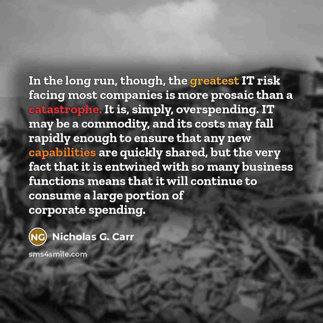 “In the long run, though, the greatest IT risk facing most companies is more prosaic than a catastrophe. It is, simply, overspending. IT may be a commodity, and its costs may fall rapidly enough to ensure that any new capabilities are quickly shared, but the very fact that it is entwined with so…” quote by Nicholas G. Carr