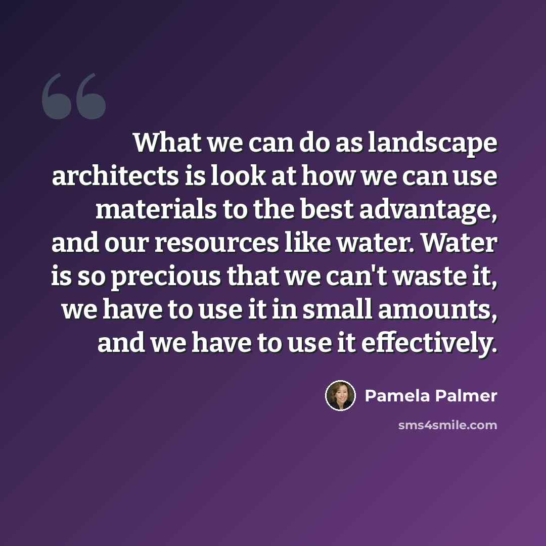 “What we can do as landscape architects is look at how we can use materials to the best advantage, and our resources like water. Water is so precious that we can't waste it, we have to use it in small amounts, and we have to use it effectively.” quote by Pamela Palmer