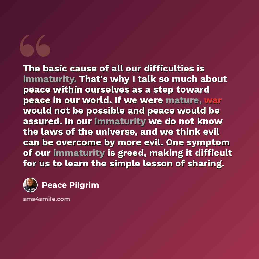 “The basic cause of all our difficulties is immaturity. That's why I talk so much about peace within ourselves as a step toward peace in our world. If we were mature, war would not be possible and peace would be assured. In our immaturity we do not know the laws of the universe, and we think evil…” quote by Peace Pilgrim